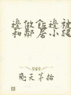 边做饭边被躁我和邻居小爬爬视频