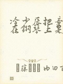 冷少辰把童若放在钢琴上是哪章