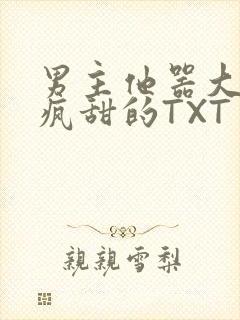 男主他器大活好疯甜的TXT