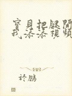 宝贝把腿开大让我添添视频