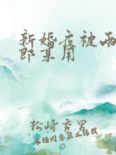 新婚夜被两个伴郎享用