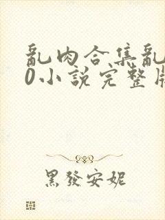 乱肉合集乱500小说完整版