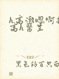 h高潮嗯啊抽搐高h医生