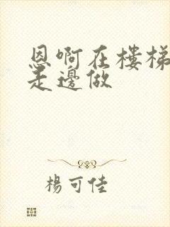 恩啊在楼梯上边走边做