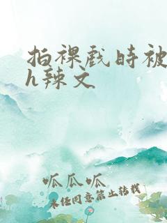 拍裸戏时被c了h辣文