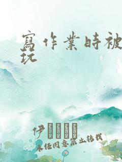 写作业时被爹地玩