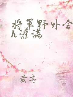 将军野外含公主h灌满