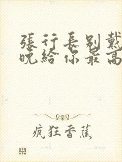 张行长别戴了今晚给你最高的待遇