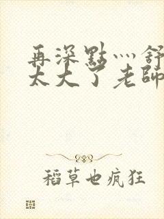 再深点灬舒服灬太大了老师