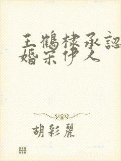 王鹤棣承认已订婚宋伊人