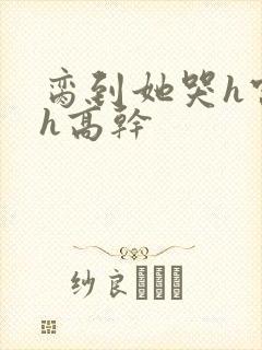 脔到她哭h宫交h高干