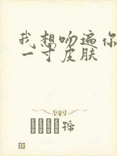 我想吻遍你的每一寸皮肤