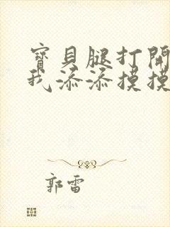 宝贝腿打开点让我添添摸摸免费