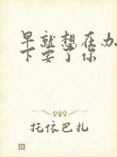 早就想在办公桌下要了你