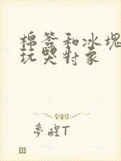 棉签和冰块怎么玩哭对象