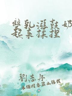 双乳涨鼓奶头翘起来揉捏