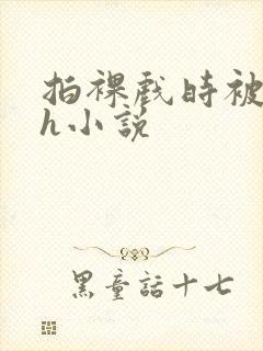 拍裸戏时被c了h小说