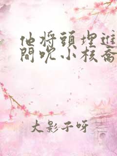 他将头埋进双腿间吮小核乔又夏