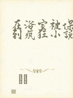 在浴室被保安C到疯狂小说