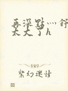 再深点灬舒服灬太大了h