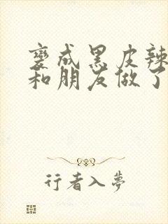 变成黑皮辣妹后和朋友做了无增删翻译