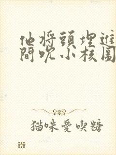 他将头埋进双腿间吮小核图片