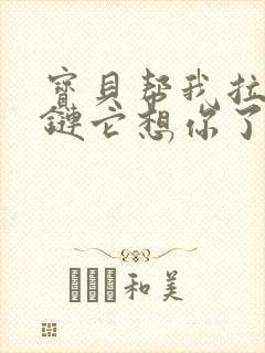 宝贝帮我拉开拉链它想你了视频