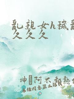 乱亲女h秽乱长久久久