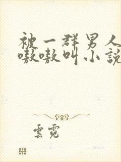 被一群男人玩得嗷嗷叫小说