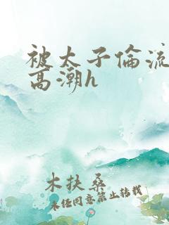 被太子伦流澡到高潮h