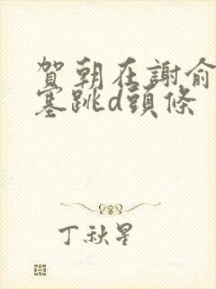 贺朝在谢俞里面塞跳d头条