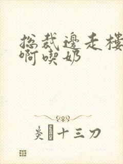 总裁边走楼梯嗯啊吃奶