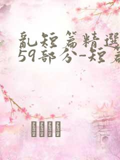 乱短篇精选-第59部分-短篇