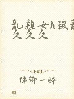 乱亲女h秽乱长久久久