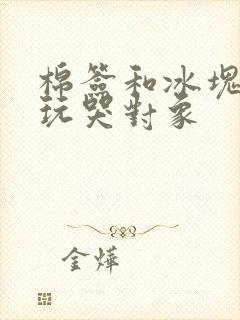 棉签和冰块怎么玩哭对象