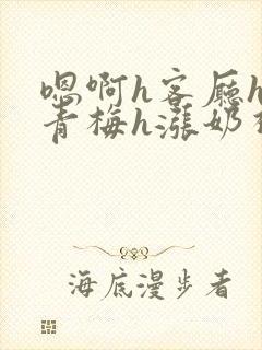 嗯啊h客厅hh青梅h涨奶视频