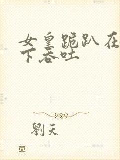 女皇跪趴在龙椅下吞吐