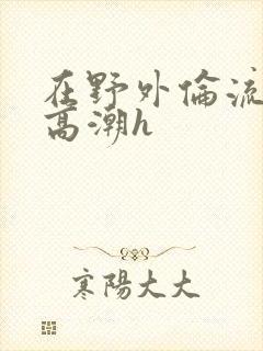 在野外伦流澡到高潮h