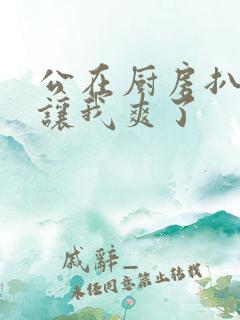 公在厨房扒开腿让我爽了