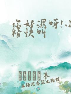 你好湿呀!小妖精快叫