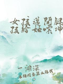 女孩迈开腿让男孩给她嗦坤巴