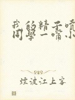 我的精子喷了女同学一嘴小说