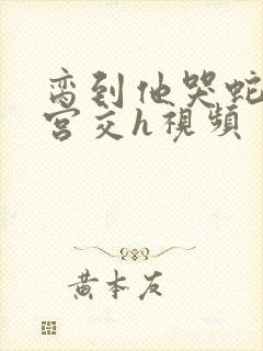 脔到他哭蛇双根宫交h视频