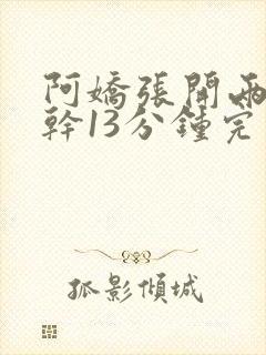 阿娇张开两腿实干13分钟完整版