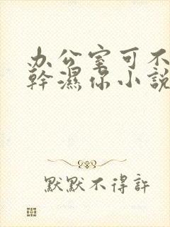 办公室可不可以干湿你小说