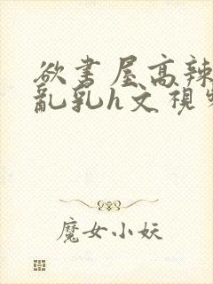 欲书屋高辣h文乱乳h文视频