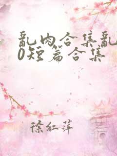 乱肉合集乱500短篇合集