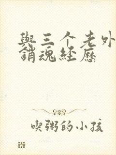 与三个老外三p销魂经历