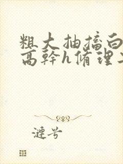 粗大抽搐白浊h高干h修理工