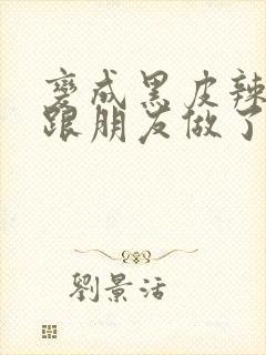 变成黑皮辣妹后跟朋友做了无增删接档